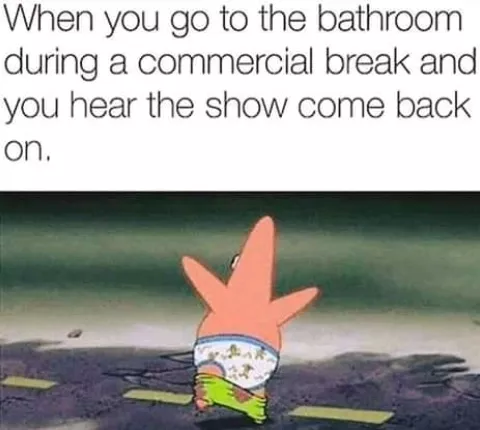 When you go the bathroom during the commercial break
